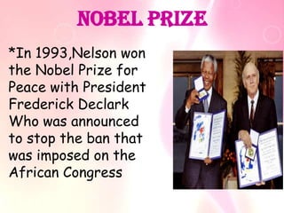 Nobel Prize
*In 1993,Nelson won
the Nobel Prize for
Peace with President
Frederick Declark
Who was announced
to stop the ban that
was imposed on the
African Congress
 