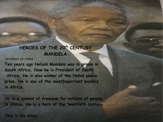 HEROES OF THE 20th CENTURY
MANDELA
(written in 1996)

Ten years ago Nelson Mandela was in prison in
South Africa. Now he is President of South
Africa. He is also winner of the Nobel peace
prize. He is one of the mostImportant leaders
in Africa.
He is a symbol of freedom for millions of people
in Africa. He is a hero of the twentieth century.
This is his story.

 