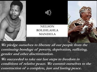 NELSON
ROLIHLAHLA
MANDELA

We pledge ourselves to liberate all our people from the
continuing bondage of poverty, deprivation, suffering,
gender and other discrimination.
We succeeded to take our last steps to freedom in
conditions of relative peace. We commit ourselves to the
construction of a complete, just and lasting peace.

 