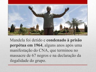 Mandela foi detido e condenado à prisão
perpétua em 1964, alguns anos após uma
manifestação do CNA, que terminou no
massacre de 67 negros e na declaração da
ilegalidade do grupo.
 