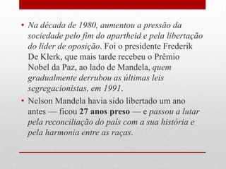 • Na década de 1980, aumentou a pressão da
sociedade pelo fim do apartheid e pela libertação
do líder de oposição. Foi o presidente Frederik
De Klerk, que mais tarde recebeu o Prêmio
Nobel da Paz, ao lado de Mandela, quem
gradualmente derrubou as últimas leis
segregacionistas, em 1991.
• Nelson Mandela havia sido libertado um ano
antes — ficou 27 anos preso — e passou a lutar
pela reconciliação do país com a sua história e
pela harmonia entre as raças.
 