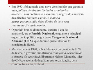 • Em 1983, foi adotada uma nova constituição que garantia
uma política de direitos limitados às minorias
asiáticas, mas continuava a excluir os negros do exercício
dos direitos políticos e civis. A maioria
negra, portanto, não tinha direito de voto nem
representação parlamentar.
• O partido branco dominante, durante a era do
apartheid, era o Partido Nacional, enquanto a principal
organização política negra era o Congresso Nacional
Africano (CNA), que durante quase 50 anos foi
considerado ilegal.
• Mais tarde, em 1990, sob a liderança do presidente F. W.
de Klerk, o governo sul-africano começou a desmantelar
o sistema do apartheid, libertando Nelson Mandela, líder
do CNA, e aceitando legalizar esta organização, bem
como outras antiapartheid
 