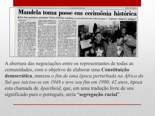 A abertura das negociações entre os representantes de todas as
comunidades, com o objetivo de elaborar uma Constituição
democrática, marcou o fim de uma época perturbada na África do
Sul que iniciou-se em 1948 e teve seu fim em 1990, 42 anos, época
esta chamada de Apartheid, que, em uma tradução livre de seu
significado para o português, seria ―segregação racial‖.
 