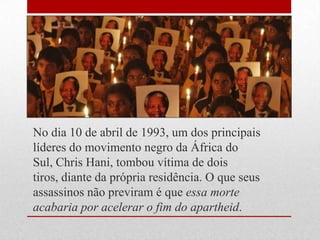 No dia 10 de abril de 1993, um dos principais
líderes do movimento negro da África do
Sul, Chris Hani, tombou vítima de dois
tiros, diante da própria residência. O que seus
assassinos não previram é que essa morte
acabaria por acelerar o fim do apartheid.
 