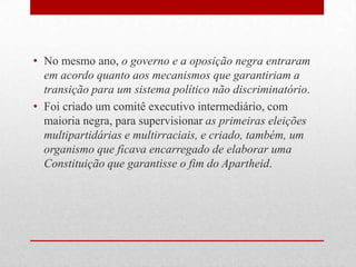• No mesmo ano, o governo e a oposição negra entraram
em acordo quanto aos mecanismos que garantiriam a
transição para um sistema político não discriminatório.
• Foi criado um comitê executivo intermediário, com
maioria negra, para supervisionar as primeiras eleições
multipartidárias e multirraciais, e criado, também, um
organismo que ficava encarregado de elaborar uma
Constituição que garantisse o fim do Apartheid.
 