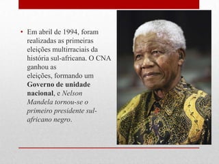 • Em abril de 1994, foram
realizadas as primeiras
eleições multirraciais da
história sul-africana. O CNA
ganhou as
eleições, formando um
Governo de unidade
nacional, e Nelson
Mandela tornou-se o
primeiro presidente sul-
africano negro.
 
