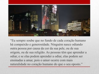 ―Eu sempre soube que no fundo de cada coração humano
há compaixão e generosidade. Ninguém nasce odiando
outra pessoa por causa da cor da sua pele, ou de sua
origem, ou de sua religião. As pessoas têm que aprender a
odiar, e se elas podem aprender a odiar, elas podem ser
ensinadas a amar, pois o amor ocorre com mais
naturalidade no coração humano do que o seu oposto.‖
 