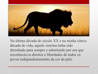 Na última década do século XX e na minha oitava
década de vida, aquele sistema tinha sido
derrubado para sempre e substituído por um que
reconhecia os direitos e liberdades de todos os
povos independentemente da cor da pele.
 