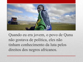 Quando eu era jovem, o povo de Qunu
não gostava de política, eles não
tinham conhecimento da luta pelos
direitos dos negros africanos.
 