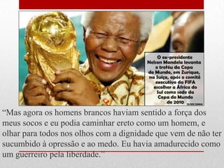 ―Mas agora os homens brancos haviam sentido a força dos
meus socos e eu podia caminhar ereto como um homem, e
olhar para todos nos olhos com a dignidade que vem de não ter
sucumbido à opressão e ao medo. Eu havia amadurecido como
um guerreiro pela liberdade.‖
 