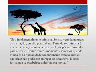 "Sou fundamentalmente otimista. Se isso vem da natureza
ou a criação , eu não posso dizer. Parte de ser otimista é
manter a cabeça apontada para o sol , os pés se movendo
para a frente. Houve muitos momentos sombrios quando
minha fé na humanidade foi duramente testada, mas eu
não iria e não podia me entregar ao desespero. É desta
forma que se estabelece a derrota e a morte. "
 