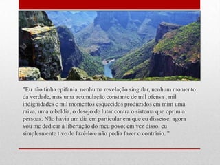 "Eu não tinha epifania, nenhuma revelação singular, nenhum momento
da verdade, mas uma acumulação constante de mil ofensa , mil
indignidades e mil momentos esquecidos produzidos em mim uma
raiva, uma rebeldia, o desejo de lutar contra o sistema que oprimia
pessoas. Não havia um dia em particular em que eu dissesse, agora
vou me dedicar à libertação do meu povo; em vez disso, eu
simplesmente tive de fazê-lo e não podia fazer o contrário. "
 