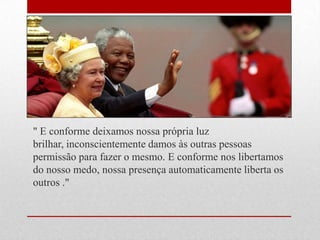 " E conforme deixamos nossa própria luz
brilhar, inconscientemente damos às outras pessoas
permissão para fazer o mesmo. E conforme nos libertamos
do nosso medo, nossa presença automaticamente liberta os
outros ."
 