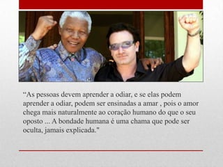 ―As pessoas devem aprender a odiar, e se elas podem
aprender a odiar, podem ser ensinadas a amar , pois o amor
chega mais naturalmente ao coração humano do que o seu
oposto ... A bondade humana é uma chama que pode ser
oculta, jamais explicada."
 