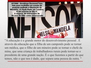 "A educação é o grande motor do desenvolvimento pessoal . É
através da educação que a filha de um camponês pode se tornar
um médica, que o filho de um mineiro pode se tornar o chefe da
mina, que uma criança de trabalhadores rurais pode tornar-se o
presidente de uma grande nação. É o que fazemos a partir do que
temos, não o que nos é dado, que separa uma pessoa da outra. "
 
