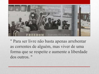 " Para ser livre não basta apenas arrebentar
as correntes de alguém, mas viver de uma
forma que se respeite e aumente a liberdade
dos outros. "
 