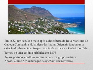 Em 1652, um século e meio após a descoberta da Rota Marítima do
Cabo, a Companhia Holandesa das Índias Orientais fundou uma
estação de abastecimento que mais tarde viria ser a Cidade do Cabo.
Tornou-se uma colônia britânica em 1806
Nesse período, conflitos surgiram entre os grupos nativos
Xhosa, Zulu e Afrikaners que competiam por território.
 