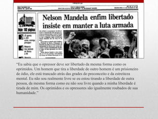 ―Eu sabia que o opressor deve ser libertado da mesma forma como os
oprimidos. Um homem que tira a liberdade de outro homem é um prisioneiro
de ódio, ele está trancado atrás das grades do preconceito e da estreiteza
mental. Eu não sou realmente livre se eu estou tirando a liberdade de outra
pessoa, da mesma forma como eu não sou livre quando a minha liberdade é
tirada de mim. Os oprimidos e os opressores são igualmente roubados de sua
humanidade.‖
 
