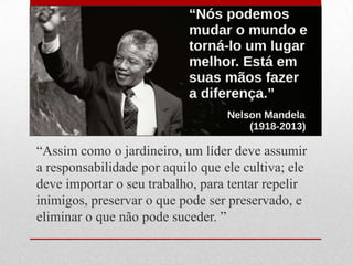 ―Assim como o jardineiro, um líder deve assumir
a responsabilidade por aquilo que ele cultiva; ele
deve importar o seu trabalho, para tentar repelir
inimigos, preservar o que pode ser preservado, e
eliminar o que não pode suceder. ‖
 