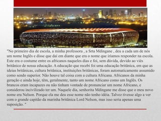 "No primeiro dia de escola, a minha professora , a Srta Mdingane , deu a cada um de nós
um nome Inglês e disse que daí em diante que era o nome que iríamos responder na escola.
Este era o costume entre os africanos naqueles dias e foi, sem dúvida, devido ao viés
britânico de nossa educação. A educação que recebi foi uma educação britânica, em que as
ideias britânicas, cultura britânica, instituições britânicas, foram automaticamente assumido
como sendo superior. Não houve tal coisa com a cultura Africana. Africanos da minha
geração e ainda hoje, têm, geralmente, tanto um nome Africano como um Inglês. Os
brancos eram incapazes ou não tinham vontade de pronunciar um nome Africano, e
considerou incivilizado ter um. Naquele dia, senhorita Mdingane me disse que o meu novo
nome era Nelson. Porque ela me deu esse nome não tenho idéia. Talvez tivesse algo a ver
com o grande capitão da marinha britânica Lord Nelson, mas isso seria apenas uma
suposição. "
 