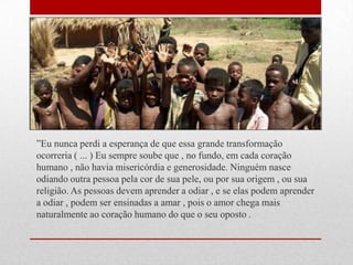 ‖Eu nunca perdi a esperança de que essa grande transformação
ocorreria ( ... ) Eu sempre soube que , no fundo, em cada coração
humano , não havia misericórdia e generosidade. Ninguém nasce
odiando outra pessoa pela cor de sua pele, ou por sua origem , ou sua
religião. As pessoas devem aprender a odiar , e se elas podem aprender
a odiar , podem ser ensinadas a amar , pois o amor chega mais
naturalmente ao coração humano do que o seu oposto .
 