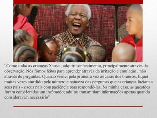 ―Como todas as crianças Xhosa , adquiri conhecimento, principalmente através da
observação. Nós fomos feitos para aprender através da imitação e emulação , não
através de perguntas. Quando visitei pela primeira vez as casas dos brancos, fiquei
muitas vezes aturdido pelo número e natureza das perguntas que as crianças faziam a
seus pais - e seus pais com paciência para respondê-las. Na minha casa, as questões
foram consideradas um incômodo; adultos transmitiam informações apenas quando
consideravam necessário‖
 