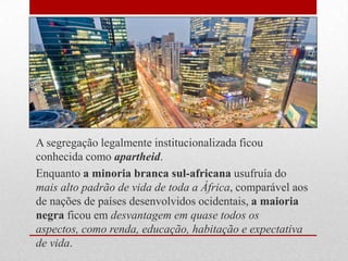 A segregação legalmente institucionalizada ficou
conhecida como apartheid.
Enquanto a minoria branca sul-africana usufruía do
mais alto padrão de vida de toda a África, comparável aos
de nações de países desenvolvidos ocidentais, a maioria
negra ficou em desvantagem em quase todos os
aspectos, como renda, educação, habitação e expectativa
de vida.
 