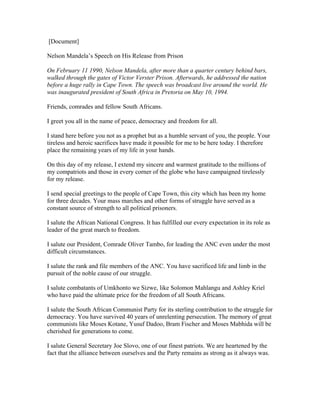 [Document]
Nelson Mandela’s Speech on His Release from Prison
On February 11 1990, Nelson Mandela, after more than a quarter century behind bars,
walked through the gates of Victor Verster Prison. Afterwards, he addressed the nation
before a huge rally in Cape Town. The speech was broadcast live around the world. He
was inaugurated president of South Africa in Pretoria on May 10, 1994.
Friends, comrades and fellow South Africans.
I greet you all in the name of peace, democracy and freedom for all.
I stand here before you not as a prophet but as a humble servant of you, the people. Your
tireless and heroic sacrifices have made it possible for me to be here today. I therefore
place the remaining years of my life in your hands.
On this day of my release, I extend my sincere and warmest gratitude to the millions of
my compatriots and those in every corner of the globe who have campaigned tirelessly
for my release.
I send special greetings to the people of Cape Town, this city which has been my home
for three decades. Your mass marches and other forms of struggle have served as a
constant source of strength to all political prisoners.
I salute the African National Congress. It has fulfilled our every expectation in its role as
leader of the great march to freedom.
I salute our President, Comrade Oliver Tambo, for leading the ANC even under the most
difficult circumstances.
I salute the rank and file members of the ANC. You have sacrificed life and limb in the
pursuit of the noble cause of our struggle.
I salute combatants of Umkhonto we Sizwe, like Solomon Mahlangu and Ashley Kriel
who have paid the ultimate price for the freedom of all South Africans.
I salute the South African Communist Party for its sterling contribution to the struggle for
democracy. You have survived 40 years of unrelenting persecution. The memory of great
communists like Moses Kotane, Yusuf Dadoo, Bram Fischer and Moses Mabhida will be
cherished for generations to come.
I salute General Secretary Joe Slovo, one of our finest patriots. We are heartened by the
fact that the alliance between ourselves and the Party remains as strong as it always was.
 