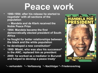 Peace work 
• 1990-1994: after his release he started to 
negotiate¹ with all sections of the 
population 
→ Mandela and de Klerk received the 
Noble Peace Prize 
• 1994: Mandela became the first 
democratically elected president of South 
Africa 
• he fought for better relationships between 
the black and the white population 
• he developed a new constitution² 
• 1999: Mbeki, who was also his successor³ 
in the ANC, replaced him as president 
• 2000: he worked as a mediator in Burundi 
and helped to develop a peace treaty4 
1 – verhandeln 2 – Verfassung 3 - Nachfolger 4 - Friedensvertrag 
 