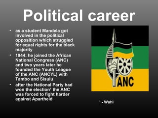 Political career 
• as a student Mandela got 
involved in the political 
opposition which struggled 
for equal rights for the black 
majority 
• 1944: he joined the African 
National Congress (ANC) 
and two years later he 
founded the Youth League 
of the ANC (ANCYL) with 
Tambo and Sisulu 
• after the National Party had 
won the election¹ the ANC 
was forced to fight harder 
against Apartheid 
¹ - Wahl 
 