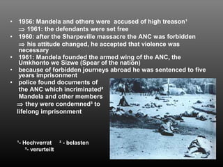 • 1956: Mandela and others were accused of high treason¹ 
Þ 1961: the defendants were set free 
• 1960: after the Sharpeville massacre the ANC was forbidden 
Þ his attitude changed, he accepted that violence was 
necessary 
• 1961: Mandela founded the armed wing of the ANC, the 
Umkhonto we Sizwe (Spear of the nation) 
• because of forbidden journeys abroad he was sentenced to five 
years imprisonment 
• police found documents of 
the ANC which incriminated² 
Mandela and other members 
Þ they were condemned³ to 
lifelong imprisonment 
¹- Hochverrat ² - belasten 
³- verurteilt 
 