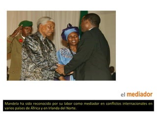 el	
  mediador
Mandela	
  ha	
  sido	
  reconocido	
  por	
  su	
  labor	
  como	
  mediador	
  en	
  conﬂictos	
  internacionales	
  en	
  
varios	
  países	
  de	
  África	
  y	
  en	
  Irlanda	
  del	
  Norte.	
  
 
