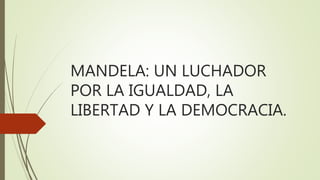 MANDELA: UN LUCHADOR
POR LA IGUALDAD, LA
LIBERTAD Y LA DEMOCRACIA.
 