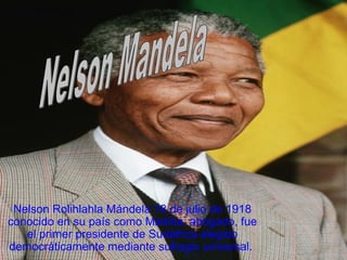 Nelson Rolihlahla Mándela 18 de julio de 1918
conocido en su país como Madiba, abogado, fue
el primer presidente de Sudáfrica elegido
democráticamente mediante sufragio universal.
 