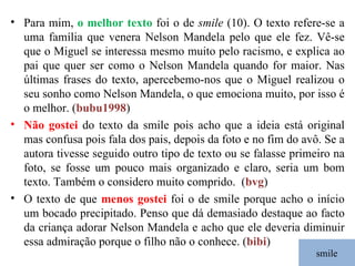 smile Para mim,  o melhor texto  foi o de  smile  (10). O texto refere-se a uma família que venera Nelson Mandela pelo que ele fez. Vê-se que o Miguel se interessa mesmo muito pelo racismo, e explica ao pai que quer ser como o Nelson Mandela quando for maior. Nas últimas frases do texto, apercebemo-nos que o Miguel realizou o seu sonho como Nelson Mandela, o que emociona muito, por isso é o melhor. ( bubu1998 ) Não gostei  do texto da smile pois acho que a ideia está original mas confusa pois fala dos pais, depois da foto e no fim do avô. Se a autora tivesse seguido outro tipo de texto ou se falasse primeiro na foto, se fosse um pouco mais organizado e claro, seria um bom texto. Também o considero muito comprido.   ( bvg ) O texto de que  menos gostei  foi o de smile porque acho o início um bocado precipitado. Penso que dá demasiado destaque ao facto da criança adorar Nelson Mandela e acho que ele deveria diminuir essa admiração porque o filho não o conhece. ( bibi ) 