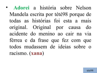 tété98 Adorei  a história sobre Nelson Mandela escrita por tété98 porque de todas as histórias foi esta a mais original. Original por causa do acidente do menino ao cair na via férrea e da frase que fez com que todos mudassem de ideias sobre o racismo. ( xana ) 