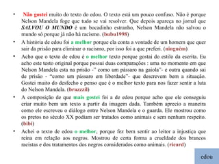 edou Não gostei  muito do texto do edou. O texto está um pouco confuso. Não é porque Nelson Mandela foge que tudo se vai resolver. Que depois apareça no jornal que  SALVOU O MUNDO  é um bocadinho estranho, Nelson Mandela não salvou o mundo só porque já não há racismo. ( bubu1998 ) A história de edou foi  a melhor  porque ela conta a vontade de um homem que quer sair da prisão para eliminar o racismo, por isso foi a que preferi. ( ninguém ) Acho que o texto de edou é  o melhor  texto porque gostai do estilo da escrita. Eu acho este testo original porque possui duas comparações : uma no momento em que Nelson Mandela esta na prisão -” como um pássaro na gaiola”- e outra quando sai de prisão - “como um pássaro em liberdade”- que descrevem bem a situação. Gostei muito do desfecho e penso que é o melhor texto para nos fazer sentir a luta do Nelson Mandela. ( brazzzil ) A composição de que  mais gostei  foi a de edou porque acho que ele conseguiu criar muito bem um texto a partir da imagem dada. Também aprecio a maneira como ele escreveu o diálogo entre Nelson Mandela e o guarda. Ele mostrou como os pretos no século XX podiam ser tratados como animais e sem nenhum respeito. ( bibi ) Achei o texto de edou  o melhor , porque fez bem sentir ao leitor a injustiça que reina em relação aos negros. Mostrou de certa forma a crueldade dos brancos racistas e dos tratamentos dos negros considerados como animais. ( ricard ) 