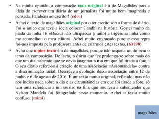 magalhães Na minha opinião, a composição  mais original  é a de Magalhães pois a ideia de escrever um diário de um jornalista foi muito bem imaginada e pensada. Parabéns ao escritor! ( edou ) Achei o texto de magalhães  original  por o ter escrito sob a forma de diário. Foi o único que teve a ideia colocar Gandhi na história. Gostei muito da piada da linha 16 «Decidi não ultrapassar (muito) a trigésima linha como me aconselhou o meu editor». Achei muito engraçado porque essa regra foi-nos imposta pela professora antes de criarmos estes textos. ( tété98 ) Acho que  o pior texto  é o de magalhães, porque não respeita muito bem o tema da composição. De facto, o diário que fez prolonga-se sobre mais do que um dia, sabendo que se devia imaginar  o dia  em que foi tirada a foto... O seu diário refere-se à criação de uma associação «Assomandela» contra a discriminação racial. Descreve a evolução dessa associação entre 12 de junho e 6 de agosto de 2016. É um texto muito original, refletido, mas não nos indica nada sobre o dia e as circunstâncias em que foi tirada a foto, só tem uma referência a um sorriso no fim, que nos leva a subentender que Nelson Mandela foi fotografado nesse momento. Achei o texto muito confuso. ( mimi ) 