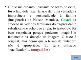 evita O que me espantou bastante no texto de evita, foi o fato dela fazer falar e dar uma verdadeira importância e personalidade à família (imaginária) de Nelson Mandela.  Gostei  da emoção na voz dos familiares do ex-presidante sul-africano e acho que a relação texto-foto foi bem respeitada porque podemos imaginá-lo facilmente na situação da imagem. O texto é original, mas penso que o termo de “lutador” não é apropriado. Eu teria utilizado “pacificador”... ( magalhães ) 