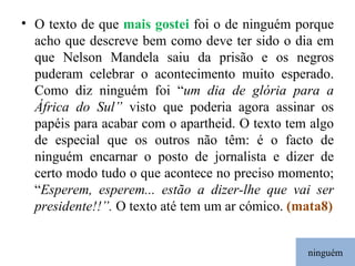 ninguém O texto de que  mais gostei  foi o de ninguém porque acho que descreve bem como deve ter sido o dia em que Nelson Mandela saiu da prisão e os negros puderam celebrar o acontecimento muito esperado. Como diz ninguém foi “ um dia de glória para a África do Sul”  visto que poderia agora assinar os papéis para acabar com o apartheid. O texto tem algo de especial que os outros não têm: é o facto de ninguém encarnar o posto de jornalista e dizer de certo modo tudo o que acontece no preciso momento; “ Esperem, esperem... estão a dizer-lhe que vai ser presidente!!”.  O texto até tem um ar cómico.  (mata8) 