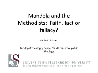 Mandela and the 
Methodists: Faith, fact or 
fallacy? 
Dr. Dion Forster 
Faculty of Theology / Beyers Naudé center for public 
theology 
 