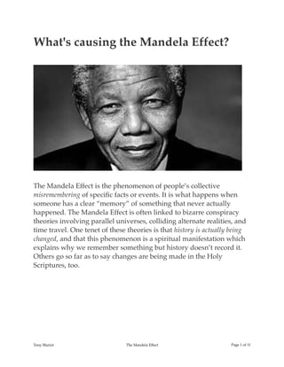 What's causing the Mandela Effect?
The Mandela Effect is the phenomenon of people’s collective
misremembering of speciﬁc facts or events. It is what happens when
someone has a clear “memory” of something that never actually
happened. The Mandela Effect is often linked to bizarre conspiracy
theories involving parallel universes, colliding alternate realities, and
time travel. One tenet of these theories is that history is actually being
changed, and that this phenomenon is a spiritual manifestation which
explains why we remember something but history doesn’t record it.
Others go so far as to say changes are being made in the Holy
Scriptures, too.
Tony Mariot The Mandela Effect Page ! of !1 11
 
