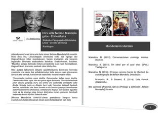 1
Mandelaren idatziak
Mandela, N. (2012). Conversaciones conmigo mismo.
Booket.
Mandela, N. (2013). Un ideal por el cual vivo. (3ªed.)
Txalaparta.
Mandela, N. (2016). El largo camino hacia la libertad: La
autobiografía de Nelson Mandela. Debolsillo.
Mandela, N., & Sirvent, E. (2014). Urte ilunak.
Ataramiñe.
Mis cuentos africanos. (2014) [Prólogo y selección: Nelson
Mandela] Siruela.
Hiru urte Nelson Mandela
gabe - Erakusketa
Bizkaiko Campuseko Biblioteka.
Leioa – 2016ko abendua
Katalogoa
Abenduaren 5ean hiru urte bete ziren Nelson Mandela hil zenetik.
Hori dela eta, Liburutegiak omenaldi txiki bat egingo dio
Hegoafrikako lider izandakoari, haren irudiaren eta lanaren
inguruko liburuen erakusketa batekin. Erakusketan, halaber,
“Madiba” arraza beltzeko lehen presidente izan zuen herrialdeari,
Hegoafrikari, buruzko zenbait obra bildu dira.
Hitz gutxik laburtzen dituzte apartheidaren kontrako borroka
zuzendu eta nazio bat adiskidetzeko bide eman zuen gizonaren
idealak eta usteak, hark berak esandako hauek bezain ondo:
“Denontzako justizia egon dadila. Denontzako bakea egon dadila.
Denontzako lana, ogia, ura eta gatza egon daitezela. Gutako bakoitzak
jakin dezala gorputz, buru eta arima oro asebeteta sentitzeko aske
direla. Sekula, inoiz ez dituzte herri eder honetan batzuek besteak
berriro zapalduko, eta herri honek ez du berriro jasango munduaren
zaborra izatearen umiliazioa. Askatasuna nagusi izan dadila. Eguzkia
inoiz ez da etzango giza lorpen distiratsu honen gainean. Jainkoak
bedeinka dezala Afrika! Eskerrik asko.”
(Nelson Mandelak 1994/05/10ean presidente kargua hartu
zueneko ekitaldi ofizialean eman zuen hitzaldiaren zati bat)
 