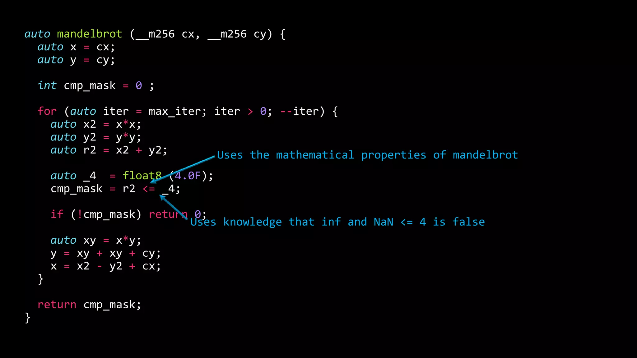auto mandelbrot (__m256 cx, __m256 cy) {
auto x = cx;
auto y = cy;
int cmp_mask = 0 ;
for (auto iter = max_iter; iter > 0; --iter) {
auto x2 = x*x;
auto y2 = y*y;
auto r2 = x2 + y2;
auto _4 = float8 (4.0F);
cmp_mask = r2 <= _4;
if (!cmp_mask) return 0;
auto xy = x*y;
y = xy + xy + cy;
x = x2 - y2 + cx;
}
return cmp_mask;
}
Uses the mathematical properties of mandelbrot
Uses knowledge that inf and NaN <= 4 is false
 