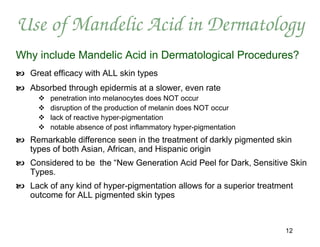 Use of Mandelic Acid in Dermatology
Why include Mandelic Acid in Dermatological Procedures?
 Great efficacy with ALL skin types
 Absorbed through epidermis at a slower, even rate
        penetration into melanocytes does NOT occur
        disruption of the production of melanin does NOT occur
        lack of reactive hyper-pigmentation
        notable absence of post inflammatory hyper-pigmentation
 Remarkable difference seen in the treatment of darkly pigmented skin
  types of both Asian, African, and Hispanic origin
 Considered to be the “New Generation Acid Peel for Dark, Sensitive Skin
  Types.
 Lack of any kind of hyper-pigmentation allows for a superior treatment
  outcome for ALL pigmented skin types



                                                                      12
 