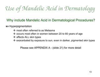 Use of Mandelic Acid in Dermatology
Why include Mandelic Acid in Dermatological Procedures?
 Hyperpigmentation
        most often referred to as Melasma
        occurs most often in women between 20 to 60 years of age
        affects ALL skin types
        exacerbated by exposure to sun, even in darker, pigmented skin types

            Please see APPENDIX A - (slide 21) for more detail




                                                                        13
 