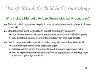 Use of Mandelic Acid in Dermatology
 Why include Mandelic Acid in Dermatological Procedures?
 Anti-microbial properties helpful in use of acid peels for treatment of acne
  prone skin
 Mandelic Acid peel formulations do not contain any moisture
     lack of moisture and slower absorption allow for use of 30%-50% peels
     may be left on skin for a longer time without adverse side effects
 Due to large aromatic phenol or carbon ring structure, Mandelic Acid:
     is an excellent accelerated exfoliation agent
     dissolves demosomes thus sloughing off necrosed squamous cells
     freshly exposed epidermal layers minimize appearance of wrinkles, age
      spots and hyperpigmentation




                                                                          14
 