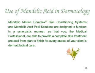 Use of Mandelic Acid in Dermatology
 Mandelic Marine Complex® Skin Conditioning Systems
 and Mandelic Acid Peel Solutions are designed to function
 in a synergistic manner, so that you, the Medical
 Professional, are able to provide a complete skin treatment
 protocol from start to finish for every aspect of your client’s
 dermatological care.




                                                              15
 