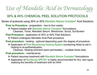 Use of Mandelic Acid in Dermatology
    30% & 45% CHEMICAL PEEL SOLUTION PROTOCOLS
Series of protocols using 30% or 45% Mandelic Marine Complex® Acid Solutions
   Prior to Procedure - preparation - two to four weeks
      Patient treated with Mandelic Marine Complex® formulations
          Cleanser, Toner, Mandelic Serum, Moisturizer, Scrub, SunScreen
   Peel Procedure - application of 30% or 45% Peel Solutions
      Patient undergoes Mandelic Acid Peel procedure
   Post procedure - healing - optional depending upon the degree of procedure.
      Application of Post Resurfacing Healing System (containing Aloe) to aid in
       healing to re-epithelialization.
          Cleanser, Healing ointment (semi permeable) – multiple times daily
   Post procedure – maintenance
      Patient resumes treatment with Mandelic Marine Complex® formulations
      Application of SunSense SPF30+ is highly recommended for ALL skin types
       realizing the benefits of treatment with an AHA


                                                                           16
 