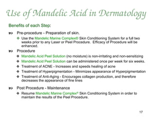 Use of Mandelic Acid in Dermatology
Benefits of each Step:
   Pre-procedure - Preparation of skin.
     Use the Mandelic Marine Complex® Skin Conditioning System for a full two
      weeks prior to any Laser or Peel Procedure. Efficacy of Procedure will be
      enhanced.
   Procedure
    ❖   Mandelic Acid Peel Solution (no moisture) is non-irritating and non-sensitizing
    ❖   Mandelic Acid Peel Solution can be administered once per week for six weeks.
    ❖   Treatment of ACNE - Increases and speeds healing of acne
    ❖   Treatment of Hyperpigmentation - Minimizes appearance of Hyperpigmentation
    ❖   Treatment of Anti-Aging - Encourages collagen production, and therefore
        decreases the appearance of fine lines

   Post Procedure - Maintenance
    ❖ Resume Mandelic Marine Complex® Skin Conditioning System in order to
      maintain the results of the Peel Procedure.



                                                                                  17
 